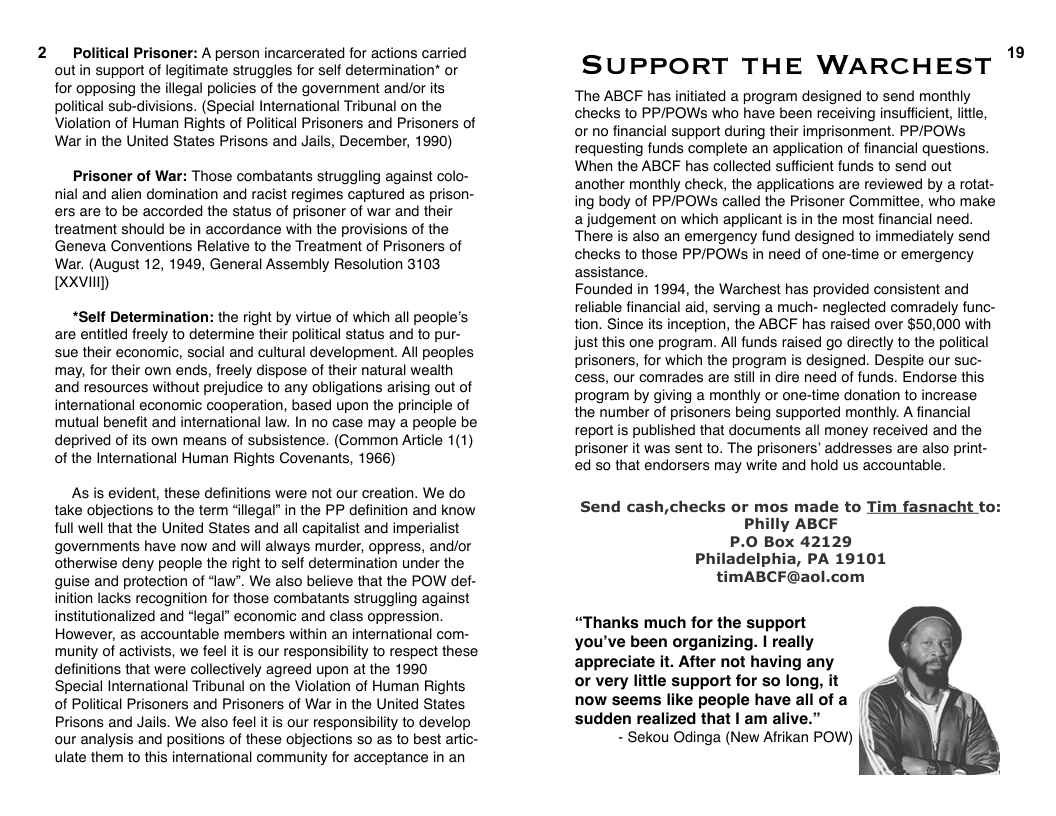 2  Political Prisoner: A person incarcerated for actions carried outin support of legitimate struggles for self determination* or for opposing the illegal policies of the government and/or ts political sub-divisions. (Special International Tribunal on the Violation of Human Rights of Political Prisoners and Prisoners of War in the United States Prisons and Jails, December, 1990)  Prisoner of War: Those combatants struggling against colo- nial and alien domination and racist regimes captured as prison- ers are to be accorded the status of prisoner of war and their treatment should be in accordance with the provisions of the Geneva Conventions Relative to the Treatment of Prisoners of War. (August 12, 1949, General Assembly Resolution 3103 XXVl  “Self Determination: the right by virtue of which all people’s are entitled freely to determine their political status and to pur- sue their economic, social and cultural development. Al peoples may, for their own ends, freely dispose of their natural wealth and resources without prejudice to any obligations arising out of international economic cooperation, based upon the principle of mutual benefit and international law. In no case may a people be deprived of its own means of subsistence. (Common Article 1(1) of the International Human Rights Covenants, 1966)  As is evident, these definitions were not our creation. We do take objections to the term “ilegal” in the PP definition and know full well that the United States and all capitalist and imperialist governments have now and will always murder, oppress, and/or otherwise deny peaple the right to self determination under the quise and protection of ‘law". We also believe that the POW def- inition lacks recognition for those combatants struggling against institutionalized and “legal® economic and class oppression. However, as accountable members within an international com- munity of activists, we feel it is our responsibility to respect these. definitions that were collectively agreed upon at the 1990 Special International Tribunal on the Violation of Human Rights of Political Prisoners and Prisoners of War in the United States Prisons and Jails. We also feel it is our responsibility to develop our analysis and positions of these objections so as to best artic- ulate them to this international community for acceptance in an  SUPPORT THE WARCHEST "°  The ABCF has initiated a program designed to send monthly checks to PPPOWs who have been receiving insufficient, ltle, or no financial support during their imprisonment. PP/POWSs requesting funds complete an application of financial questions. When the ABCF has collected sufficient funds to send out another monthly check, the applications are reviewed by a rotat- ing body of PP/POWs called the Prisoner Committee, who make ajudgement on which applicant is in the most financial need. There is also an emergency fund designed to immediately send checks to those PP/POWs in need of one-time or emergency assistance.  Founded in 1994, the Warchest has provided consistent and reliable financial aid, serving a much- neglected comradely func- tion. Since its inception, the ABCF has raised over $50,000 with just this one program. All funds raised go directly to the political prisoners, for which the program is designed. Despite our suc- cess, our comrades are still in dire need of funds. Endorse this program by giving a monthly or one-time donation to increase the number of prisoners being supported monthly. A financial report is published that documents all money received and the prisoner it was sent to. The prisoners’ addresses are also print- ed s0 that endorsers may write and hold us accountable.  Send cash,checks or mos made to Philly ABCF P.0 Box 42129 Philadelphia, PA 19101 timABCF@aol.com  m fasnacht to:  “Thanks much for the support you’ve been organizing. | really appreciate it. After not having any or very little support for so long, it now seems like people have all of a sudden realized that | am alive.”  - Sekou Odinga (New Afrikan POW)  